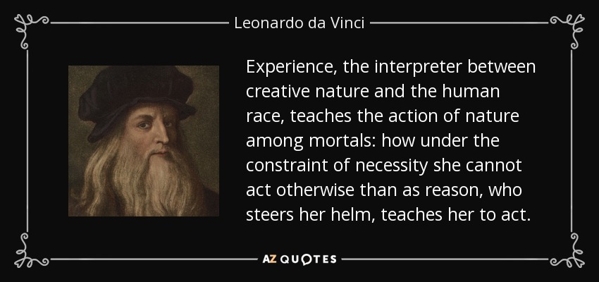 Experience, the interpreter between creative nature and the human race, teaches the action of nature among mortals: how under the constraint of necessity she cannot act otherwise than as reason, who steers her helm, teaches her to act. - Leonardo da Vinci