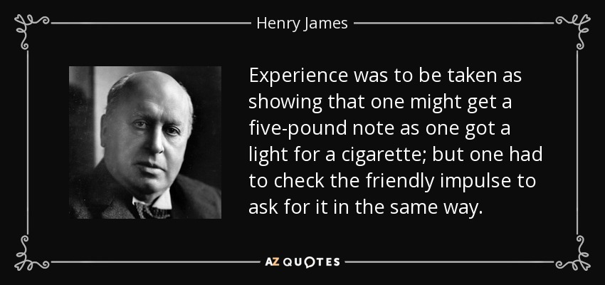 Experience was to be taken as showing that one might get a five-pound note as one got a light for a cigarette; but one had to check the friendly impulse to ask for it in the same way. - Henry James