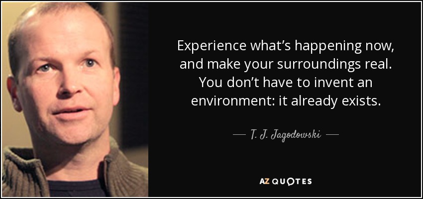 Experience what’s happening now, and make your surroundings real. You don’t have to invent an environment: it already exists. - T. J. Jagodowski