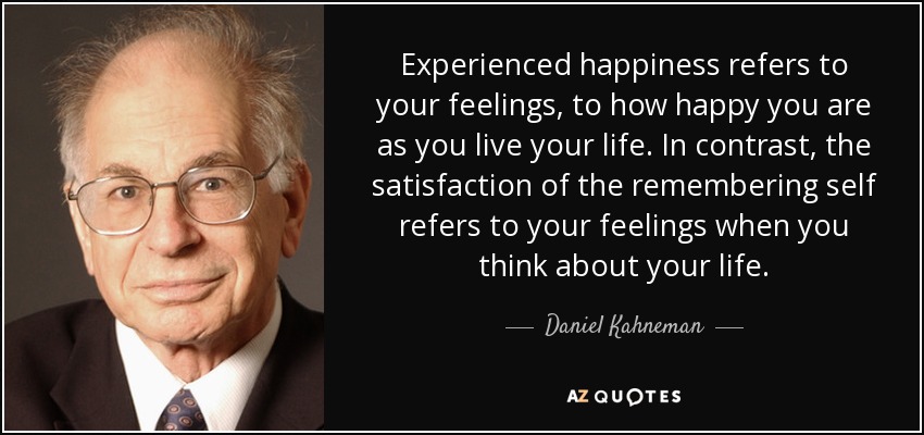 Experienced happiness refers to your feelings, to how happy you are as you live your life. In contrast, the satisfaction of the remembering self refers to your feelings when you think about your life. - Daniel Kahneman