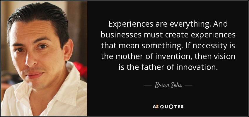 Experiences are everything. And businesses must create experiences that mean something. If necessity is the mother of invention, then vision is the father of innovation. - Brian Solis