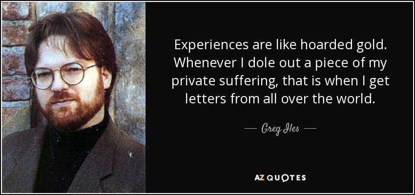 Experiences are like hoarded gold. Whenever I dole out a piece of my private suffering, that is when I get letters from all over the world. - Greg Iles