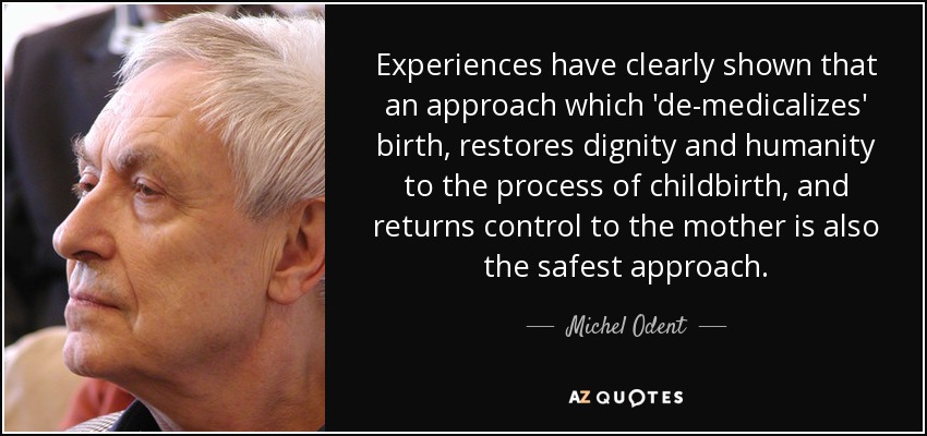 Experiences have clearly shown that an approach which 'de-medicalizes' birth, restores dignity and humanity to the process of childbirth, and returns control to the mother is also the safest approach. - Michel Odent