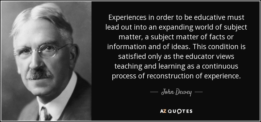 Experiences in order to be educative must lead out into an expanding world of subject matter, a subject matter of facts or information and of ideas. This condition is satisfied only as the educator views teaching and learning as a continuous process of reconstruction of experience. - John Dewey