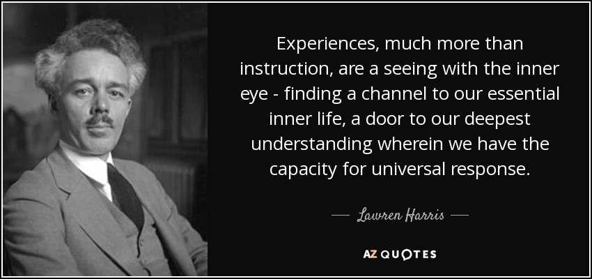 Experiences, much more than instruction, are a seeing with the inner eye - finding a channel to our essential inner life, a door to our deepest understanding wherein we have the capacity for universal response. - Lawren Harris