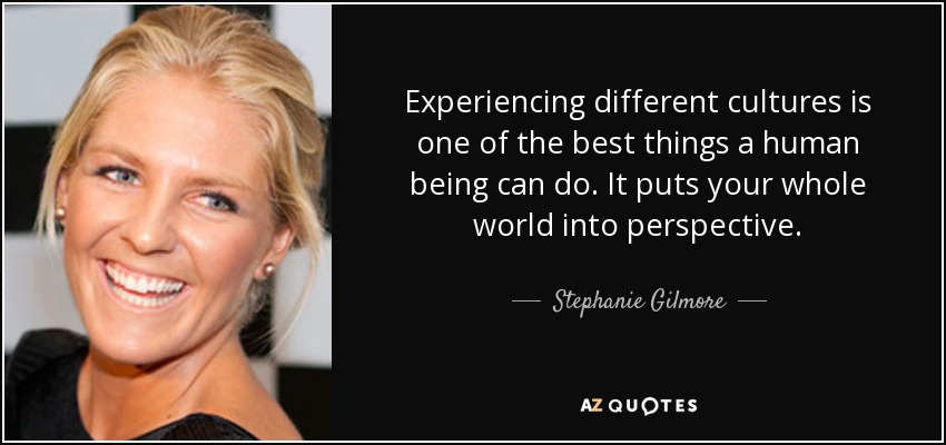 Experiencing different cultures is one of the best things a human being can do. It puts your whole world into perspective. - Stephanie Gilmore