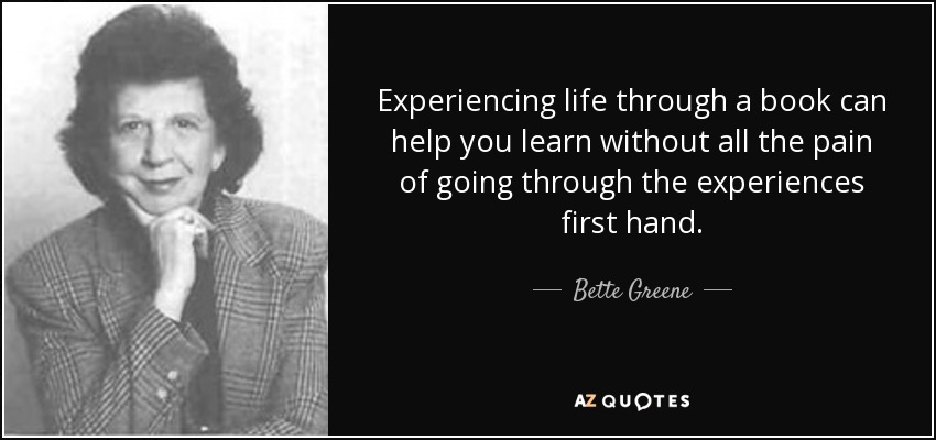 Experiencing life through a book can help you learn without all the pain of going through the experiences first hand. - Bette Greene