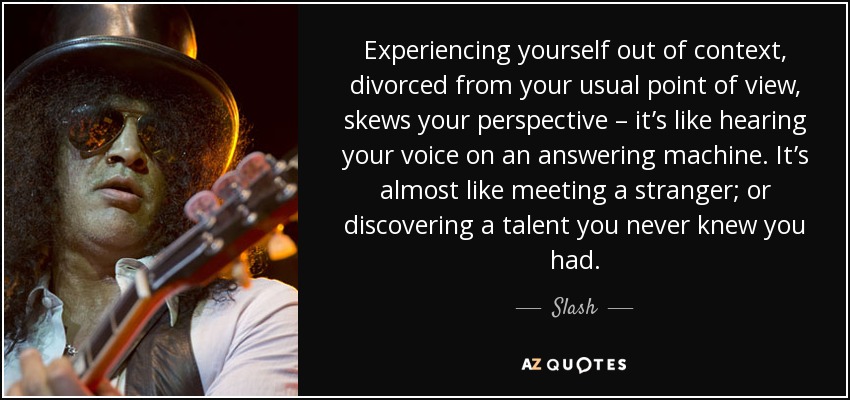 Experiencing yourself out of context, divorced from your usual point of view, skews your perspective – it’s like hearing your voice on an answering machine. It’s almost like meeting a stranger; or discovering a talent you never knew you had. - Slash