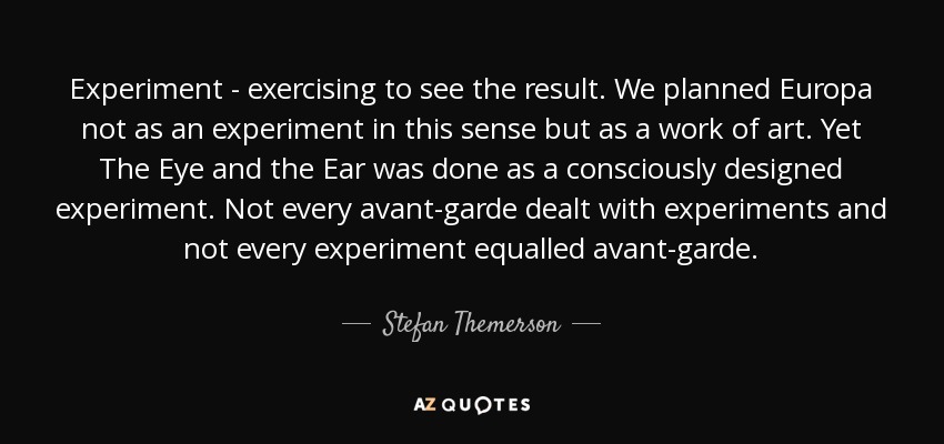 Experiment - exercising to see the result. We planned Europa not as an experiment in this sense but as a work of art. Yet The Eye and the Ear was done as a consciously designed experiment. Not every avant-garde dealt with experiments and not every experiment equalled avant-garde. - Stefan Themerson