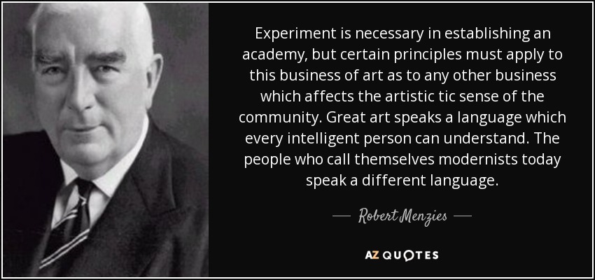 Experiment is necessary in establishing an academy, but certain principles must apply to this business of art as to any other business which affects the artistic tic sense of the community. Great art speaks a language which every intelligent person can understand. The people who call themselves modernists today speak a different language. - Robert Menzies