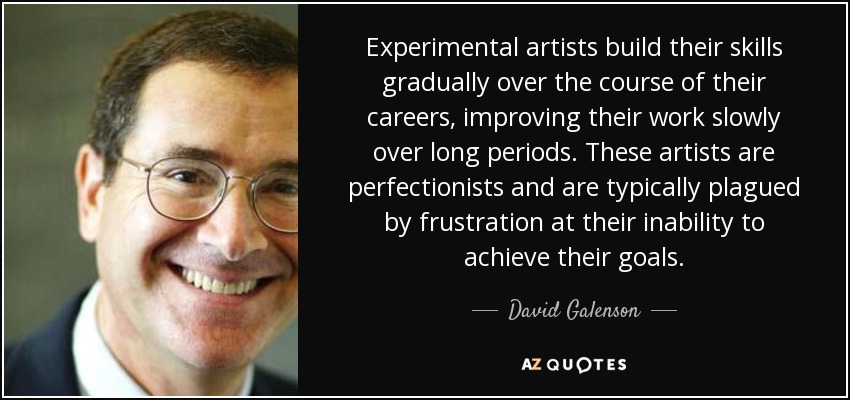 Experimental artists build their skills gradually over the course of their careers, improving their work slowly over long periods. These artists are perfectionists and are typically plagued by frustration at their inability to achieve their goals. - David Galenson