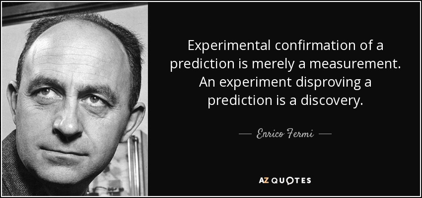 Experimental confirmation of a prediction is merely a measurement. An experiment disproving a prediction is a discovery. - Enrico Fermi