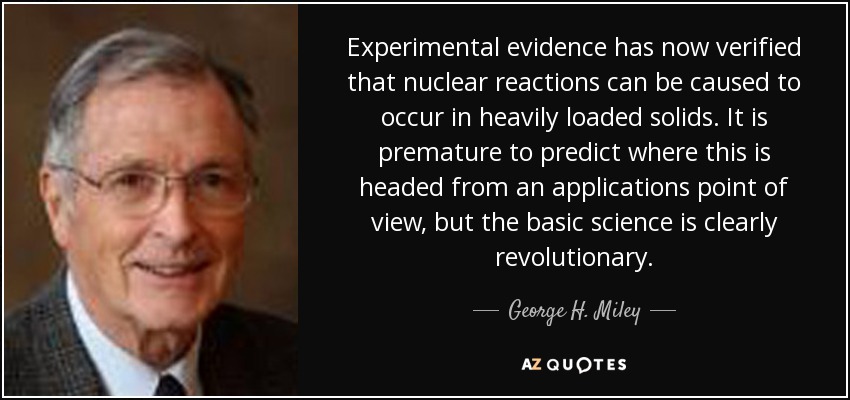 Experimental evidence has now verified that nuclear reactions can be caused to occur in heavily loaded solids. It is premature to predict where this is headed from an applications point of view, but the basic science is clearly revolutionary. - George H. Miley