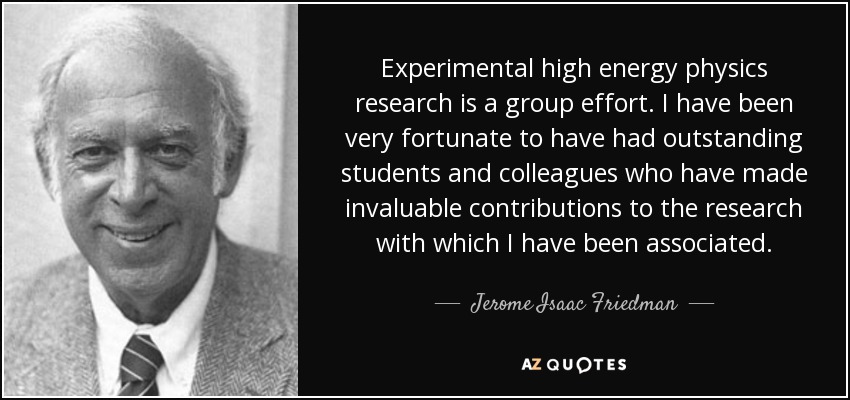 Experimental high energy physics research is a group effort. I have been very fortunate to have had outstanding students and colleagues who have made invaluable contributions to the research with which I have been associated. - Jerome Isaac Friedman