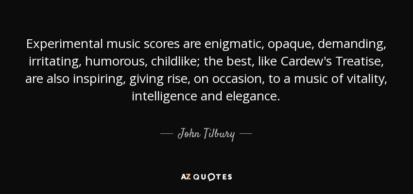 Experimental music scores are enigmatic, opaque, demanding, irritating, humorous, childlike; the best, like Cardew's Treatise, are also inspiring, giving rise, on occasion, to a music of vitality, intelligence and elegance. - John Tilbury