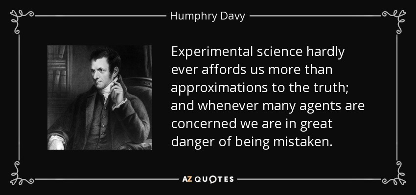 Experimental science hardly ever affords us more than approximations to the truth; and whenever many agents are concerned we are in great danger of being mistaken. - Humphry Davy