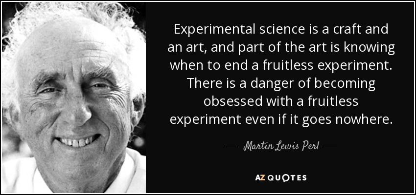 Experimental science is a craft and an art, and part of the art is knowing when to end a fruitless experiment. There is a danger of becoming obsessed with a fruitless experiment even if it goes nowhere. - Martin Lewis Perl