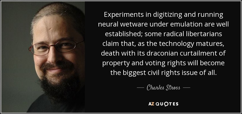 Experiments in digitizing and running neural wetware under emulation are well established; some radical libertarians claim that, as the technology matures, death with its draconian curtailment of property and voting rights will become the biggest civil rights issue of all. - Charles Stross