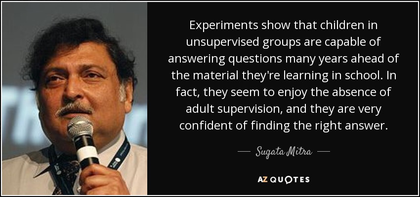 Experiments show that children in unsupervised groups are capable of answering questions many years ahead of the material they're learning in school. In fact, they seem to enjoy the absence of adult supervision, and they are very confident of finding the right answer. - Sugata Mitra