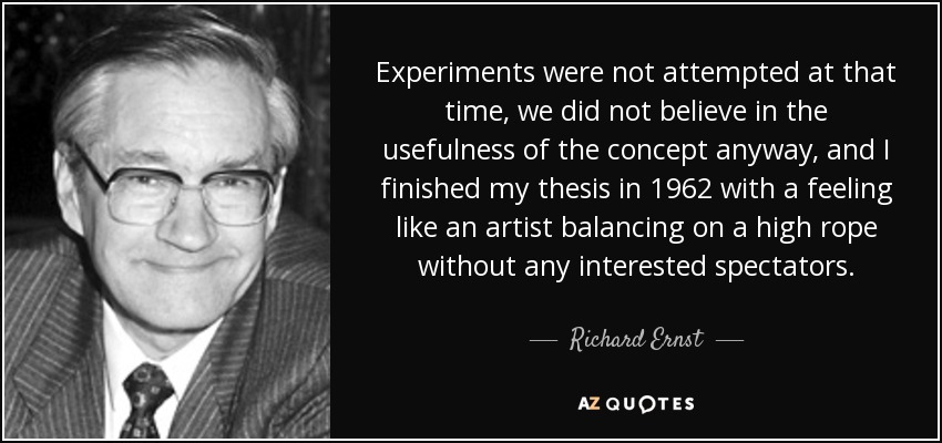 Experiments were not attempted at that time, we did not believe in the usefulness of the concept anyway, and I finished my thesis in 1962 with a feeling like an artist balancing on a high rope without any interested spectators. - Richard Ernst