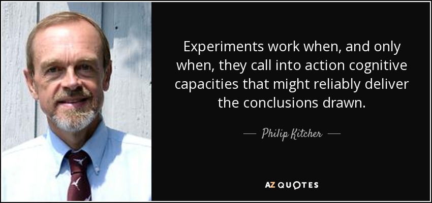 Experiments work when, and only when, they call into action cognitive capacities that might reliably deliver the conclusions drawn. - Philip Kitcher