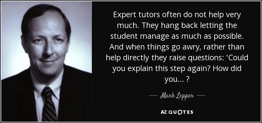 Expert tutors often do not help very much. They hang back letting the student manage as much as possible. And when things go awry, rather than help directly they raise questions: 'Could you explain this step again? How did you... ? - Mark Lepper