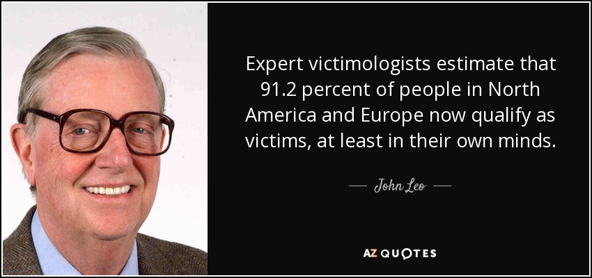 Expert victimologists estimate that 91.2 percent of people in North America and Europe now qualify as victims, at least in their own minds. - John Leo