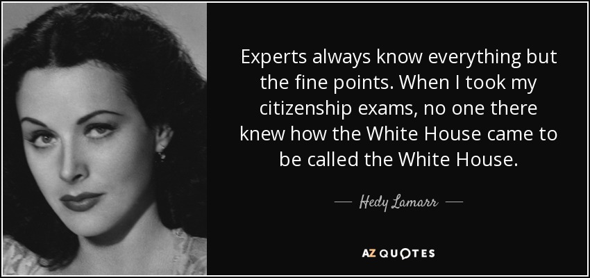 Experts always know everything but the fine points. When I took my citizenship exams, no one there knew how the White House came to be called the White House. - Hedy Lamarr