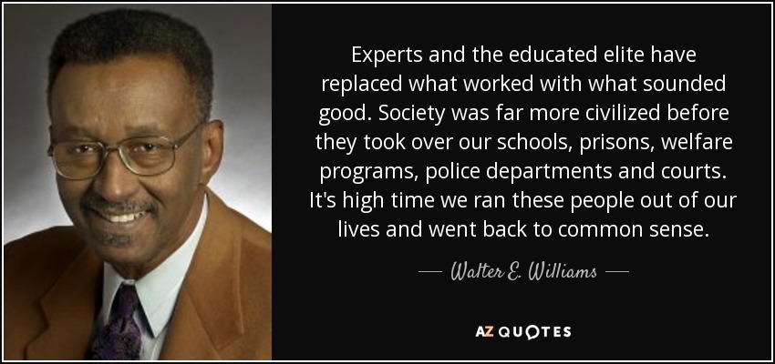 Experts and the educated elite have replaced what worked with what sounded good. Society was far more civilized before they took over our schools, prisons, welfare programs, police departments and courts. It's high time we ran these people out of our lives and went back to common sense. - Walter E. Williams