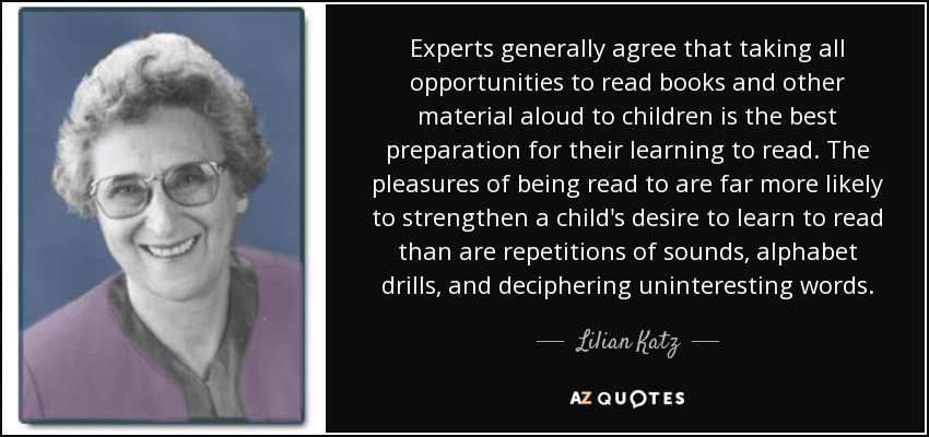 Experts generally agree that taking all opportunities to read books and other material aloud to children is the best preparation for their learning to read. The pleasures of being read to are far more likely to strengthen a child's desire to learn to read than are repetitions of sounds, alphabet drills, and deciphering uninteresting words. - Lilian Katz