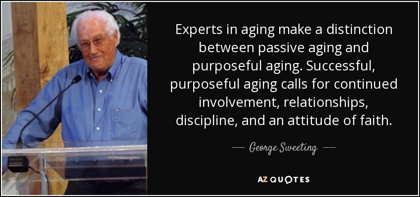 Experts in aging make a distinction between passive aging and purposeful aging. Successful, purposeful aging calls for continued involvement, relationships, discipline, and an attitude of faith. - George Sweeting