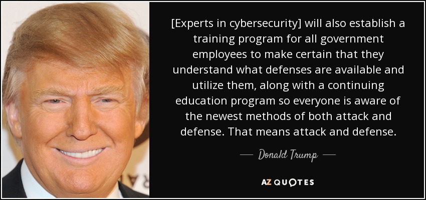 [Experts in cybersecurity] will also establish a training program for all government employees to make certain that they understand what defenses are available and utilize them, along with a continuing education program so everyone is aware of the newest methods of both attack and defense. That means attack and defense. - Donald Trump