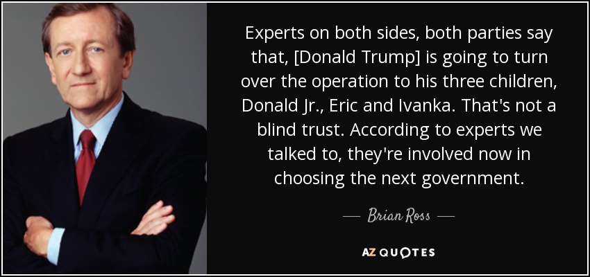 Experts on both sides, both parties say that, [Donald Trump] is going to turn over the operation to his three children, Donald Jr., Eric and Ivanka. That's not a blind trust. According to experts we talked to, they're involved now in choosing the next government. - Brian Ross