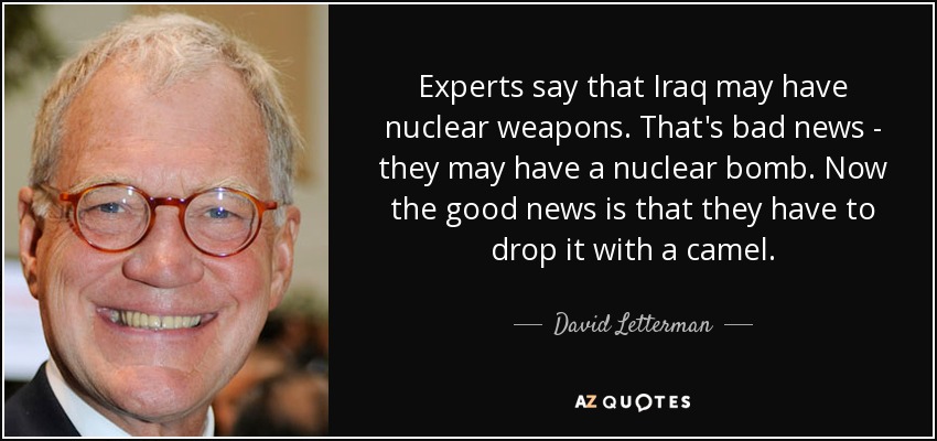 Experts say that Iraq may have nuclear weapons. That's bad news - they may have a nuclear bomb. Now the good news is that they have to drop it with a camel. - David Letterman