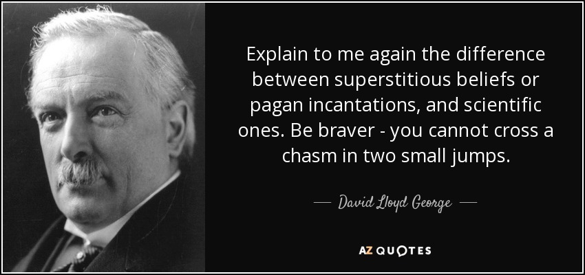 Explain to me again the difference between superstitious beliefs or pagan incantations, and scientific ones. Be braver - you cannot cross a chasm in two small jumps. - David Lloyd George