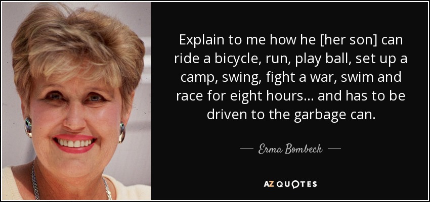 Explain to me how he [her son] can ride a bicycle, run, play ball, set up a camp, swing, fight a war, swim and race for eight hours ... and has to be driven to the garbage can. - Erma Bombeck