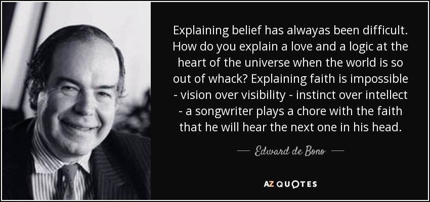 Explaining belief has alwayas been difficult. How do you explain a love and a logic at the heart of the universe when the world is so out of whack? Explaining faith is impossible - vision over visibility - instinct over intellect - a songwriter plays a chore with the faith that he will hear the next one in his head. - Edward de Bono