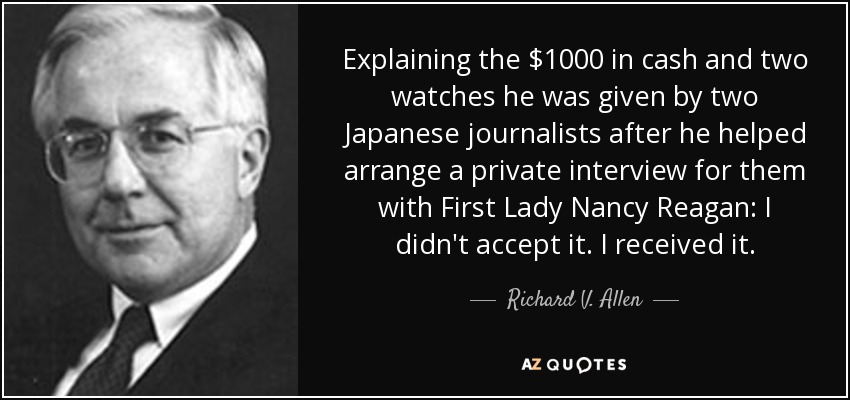 Explaining the $1000 in cash and two watches he was given by two Japanese journalists after he helped arrange a private interview for them with First Lady Nancy Reagan: I didn't accept it. I received it. - Richard V. Allen