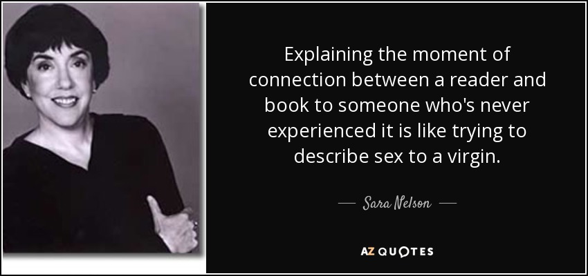 Explaining the moment of connection between a reader and book to someone who's never experienced it is like trying to describe sex to a virgin. - Sara Nelson