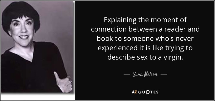 Explaining the moment of connection between a reader and book to someone who's never experienced it is like trying to describe sex to a virgin. - Sara Nelson