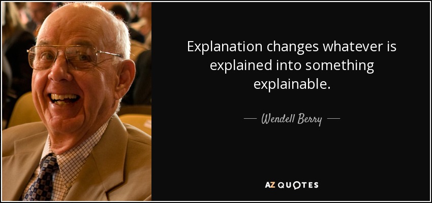 Explanation changes whatever is explained into something explainable. - Wendell Berry