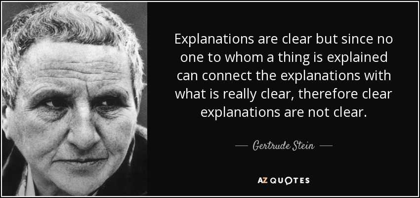 Explanations are clear but since no one to whom a thing is explained can connect the explanations with what is really clear, therefore clear explanations are not clear. - Gertrude Stein