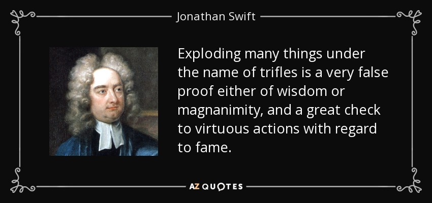 Exploding many things under the name of trifles is a very false proof either of wisdom or magnanimity, and a great check to virtuous actions with regard to fame. - Jonathan Swift