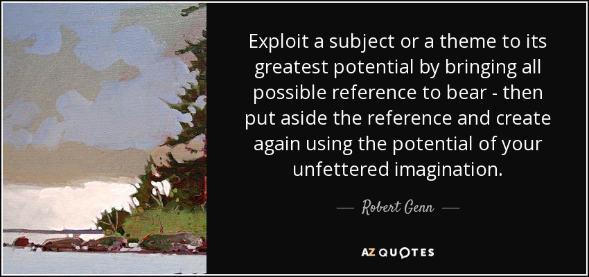 Exploit a subject or a theme to its greatest potential by bringing all possible reference to bear - then put aside the reference and create again using the potential of your unfettered imagination. - Robert Genn