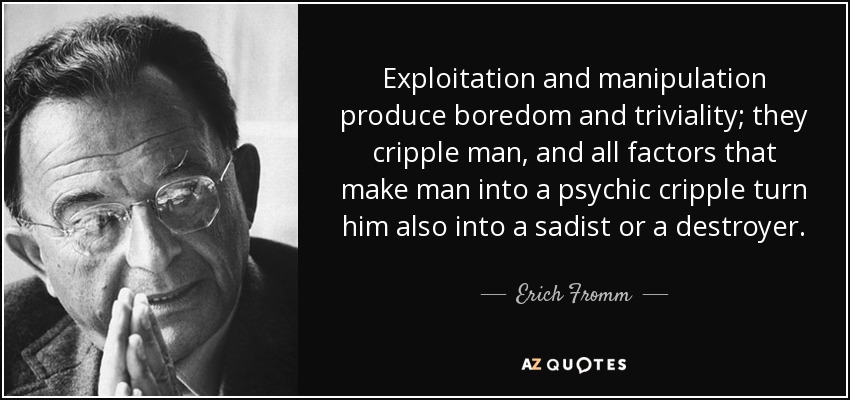 Exploitation and manipulation produce boredom and triviality; they cripple man, and all factors that make man into a psychic cripple turn him also into a sadist or a destroyer. - Erich Fromm