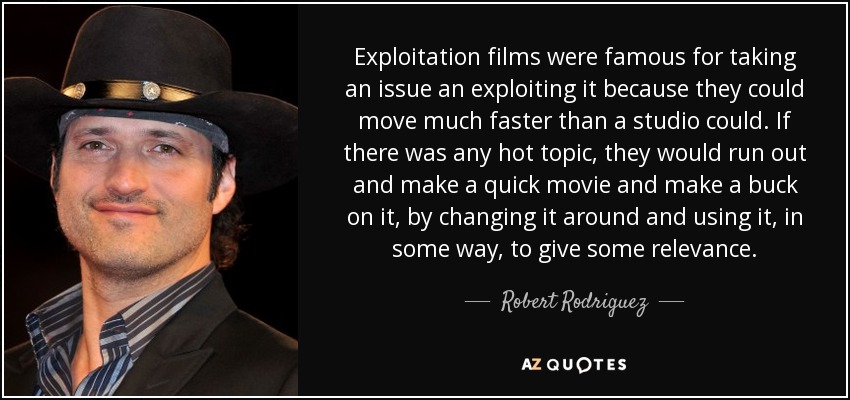 Exploitation films were famous for taking an issue an exploiting it because they could move much faster than a studio could. If there was any hot topic, they would run out and make a quick movie and make a buck on it, by changing it around and using it, in some way, to give some relevance. - Robert Rodriguez