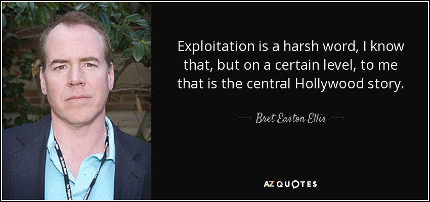 Exploitation is a harsh word, I know that, but on a certain level, to me that is the central Hollywood story. - Bret Easton Ellis