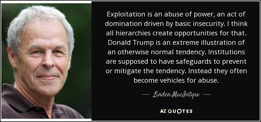 Exploitation is an abuse of power, an act of domination driven by basic insecurity. I think all hierarchies create opportunities for that. Donald Trump is an extreme illustration of an otherwise normal tendency. Institutions are supposed to have safeguards to prevent or mitigate the tendency. Instead they often become vehicles for abuse. - Linden MacIntyre