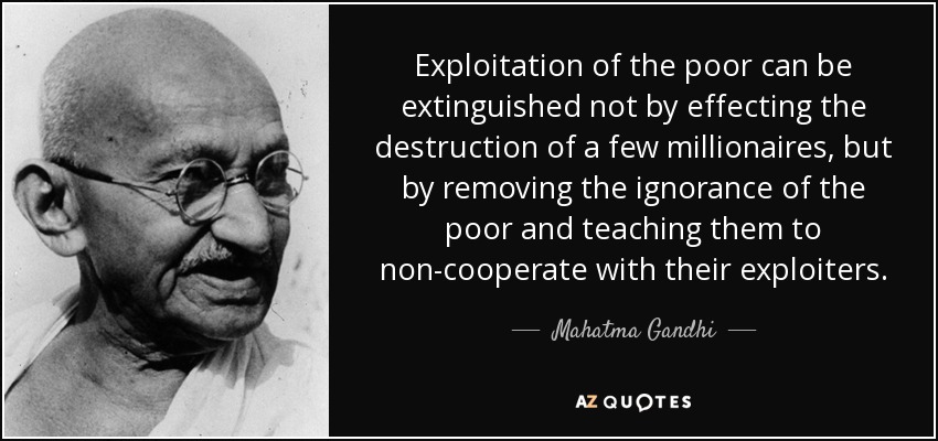 Exploitation of the poor can be extinguished not by effecting the destruction of a few millionaires, but by removing the ignorance of the poor and teaching them to non-cooperate with their exploiters. - Mahatma Gandhi