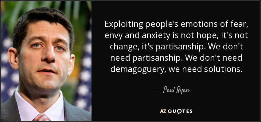 Exploiting people's emotions of fear, envy and anxiety is not hope, it's not change, it's partisanship. We don't need partisanship. We don't need demagoguery, we need solutions. - Paul Ryan